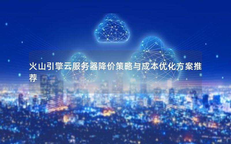 火山引擎云服务器降价策略与成本优化方案推荐
