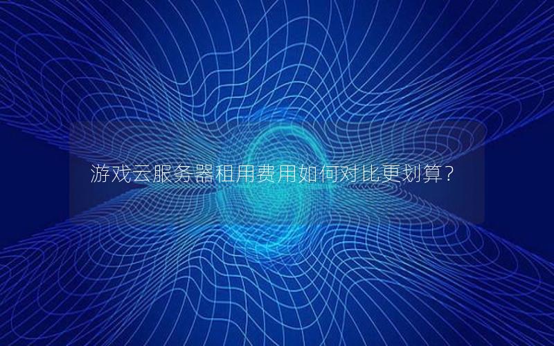 游戏云服务器租用费用如何对比更划算？