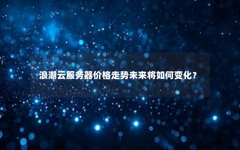 浪潮云服务器价格走势未来将如何变化？