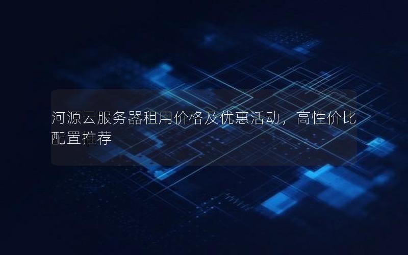 河源云服务器租用价格及优惠活动，高性价比配置推荐