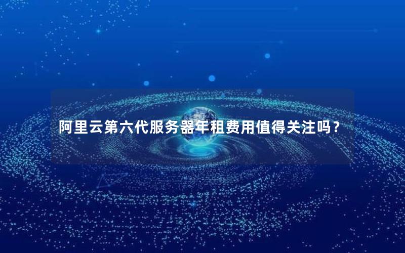 阿里云第六代服务器年租费用值得关注吗？