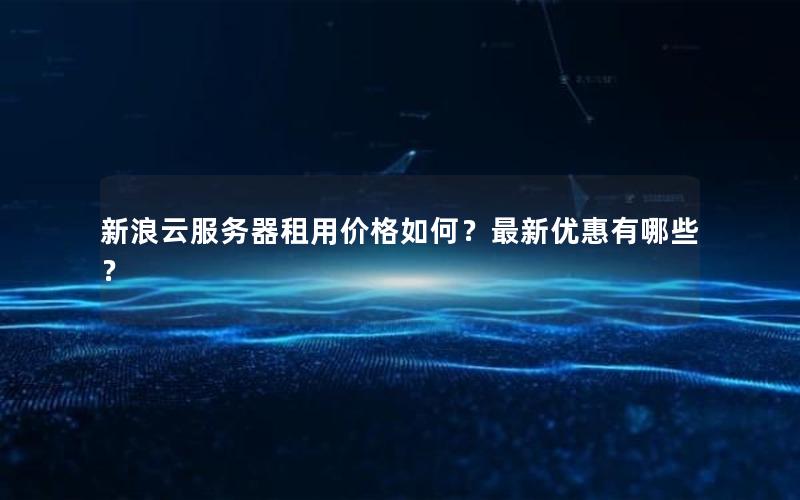 新浪云服务器租用价格如何？最新优惠有哪些？