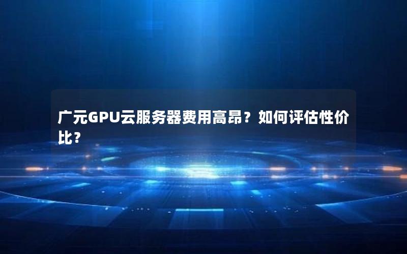 广元GPU云服务器费用高昂？如何评估性价比？
