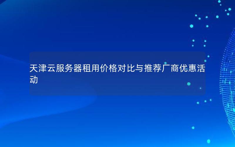 天津云服务器租用价格对比与推荐厂商优惠活动
