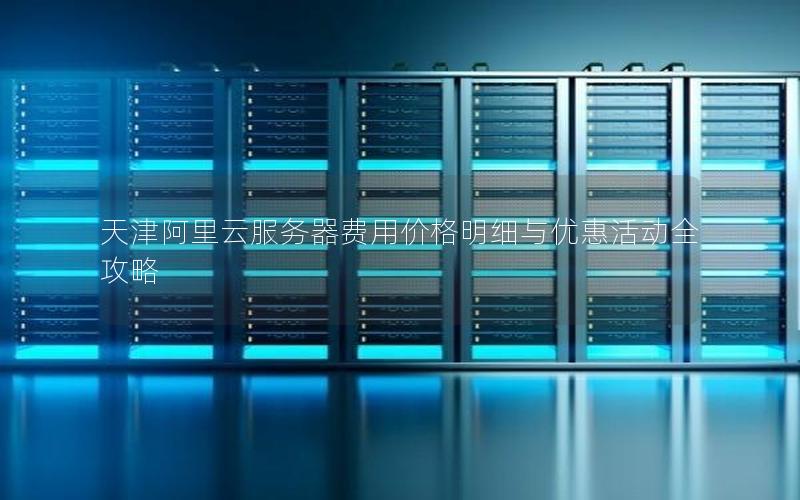 天津阿里云服务器费用价格明细与优惠活动全攻略