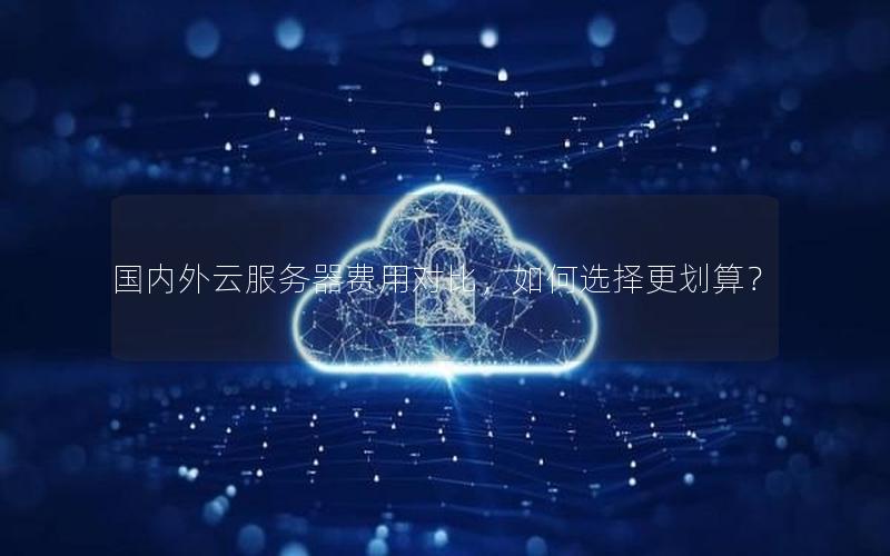 国内外云服务器费用对比,如何选择更划算?
