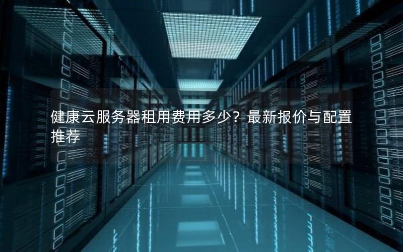 健康云服务器租用费用多少？最新报价与配置推荐