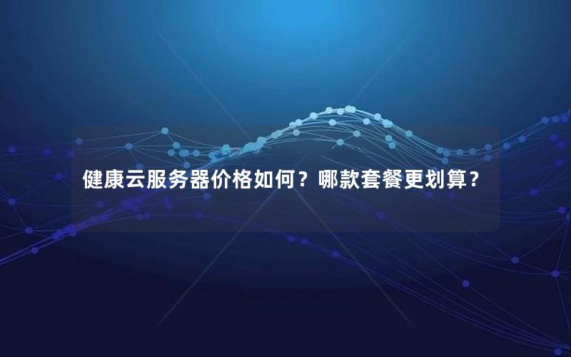 健康云服务器价格如何？哪款套餐更划算？
