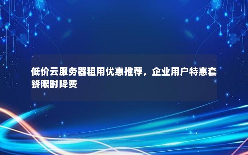 低价云服务器租用优惠推荐，企业用户特惠套餐限时降费