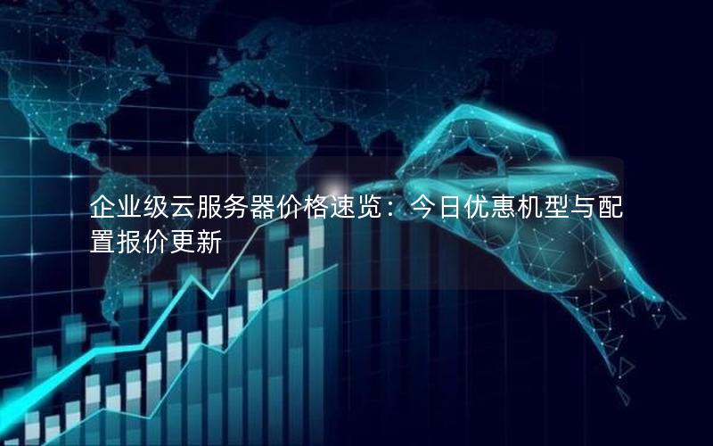 企业级云服务器价格速览：今日优惠机型与配置报价更新