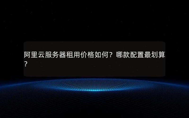 阿里云服务器租用价格如何？哪款配置最划算？