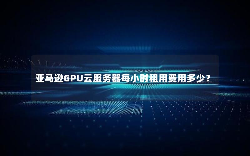 亚马逊GPU云服务器每小时租用费用多少？