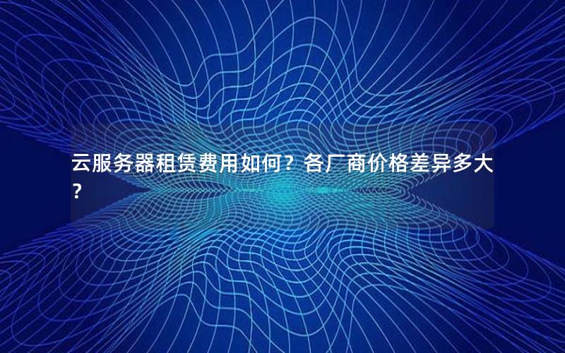 云服务器租赁费用如何？各厂商价格差异多大？