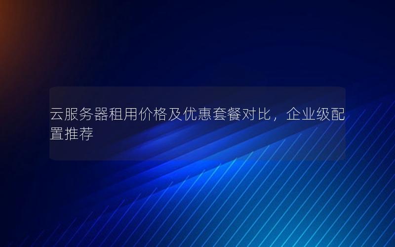 云服务器租用价格及优惠套餐对比，企业级配置推荐