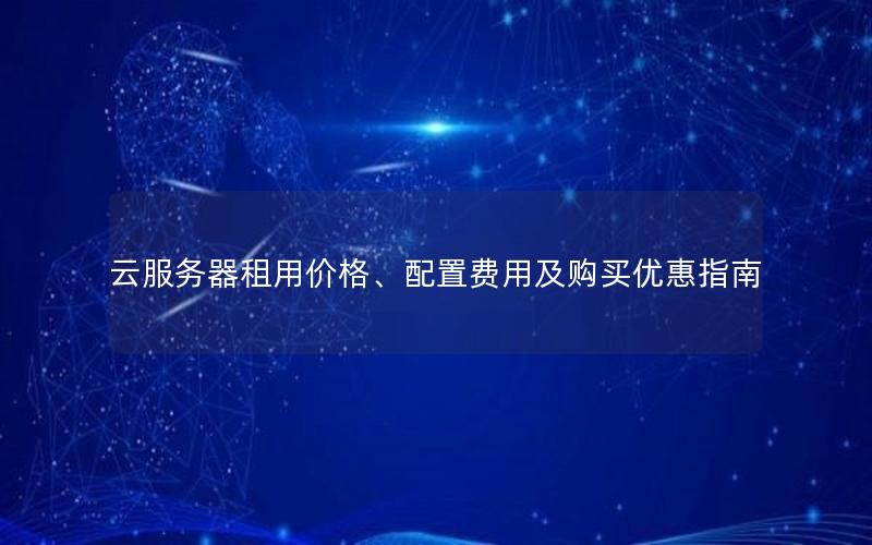 云服务器租用价格、配置费用及购买优惠指南