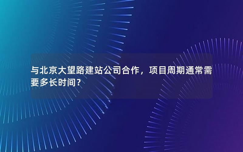 与北京大望路建站公司合作，项目周期通常需要多长时间？