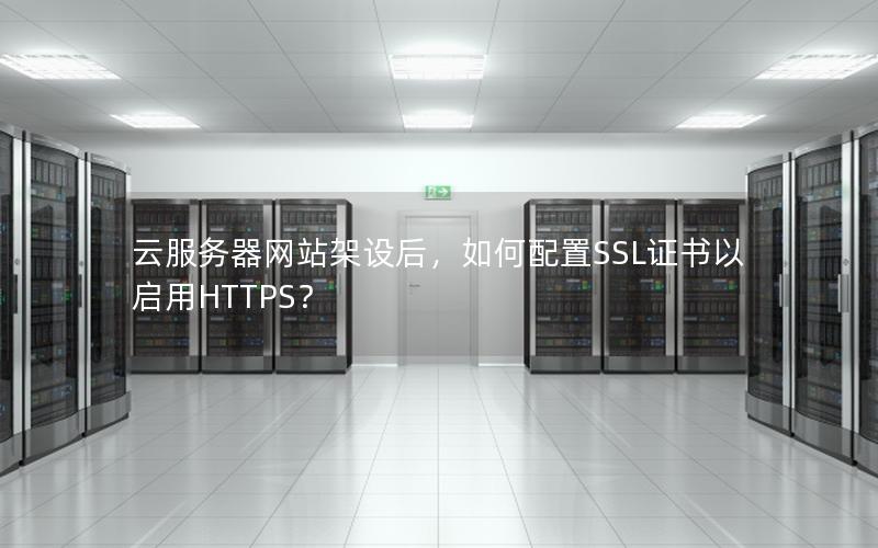 云服务器网站架设后，如何配置SSL证书以启用HTTPS？