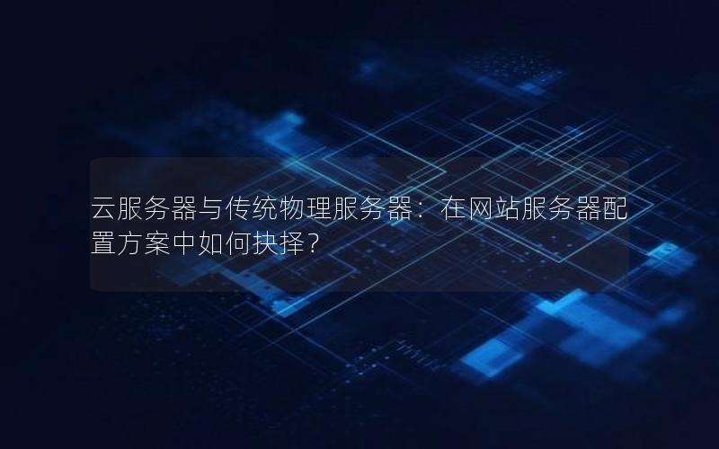 云服务器与传统物理服务器：在网站服务器配置方案中如何抉择？