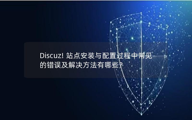 Discuz! 站点安装与配置过程中常见的错误及解决方法有哪些？