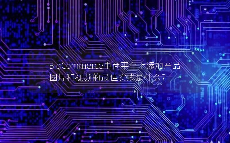 BigCommerce电商平台上添加产品图片和视频的最佳实践是什么？