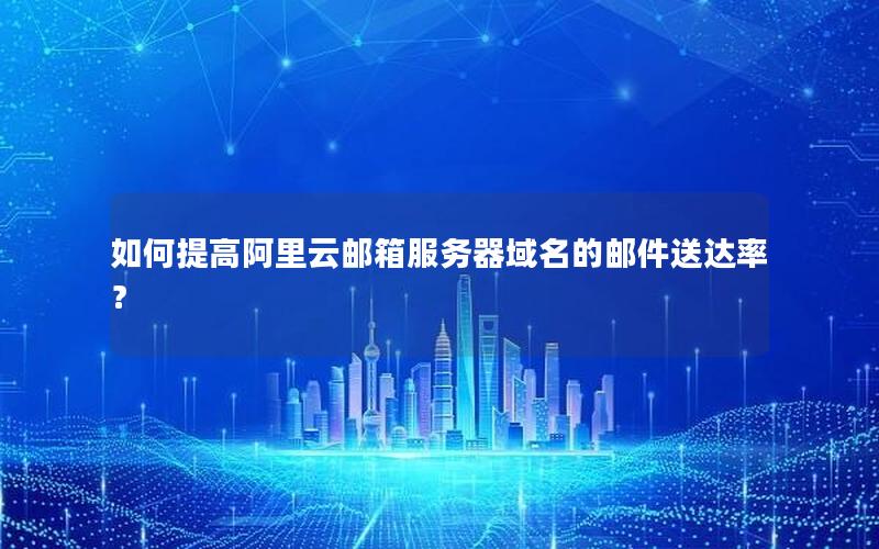如何提高阿里云邮箱服务器域名的邮件送达率？