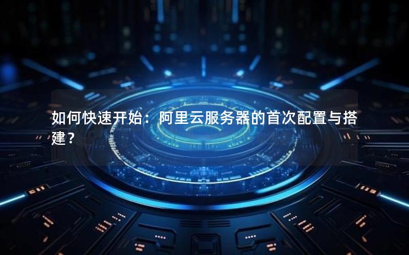 如何快速开始:阿里云服务器的首次配置与搭建?