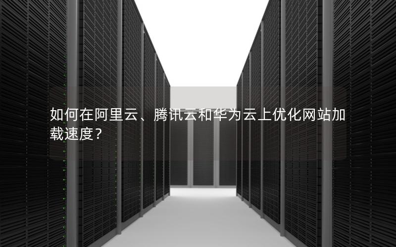 如何在阿里云、腾讯云和华为云上优化网站加载速度?