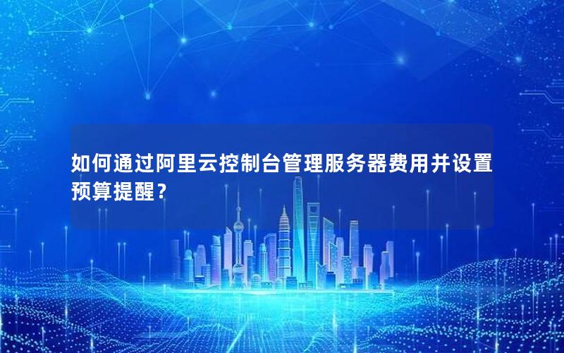 如何通过阿里云控制台管理服务器费用并设置预算提醒？