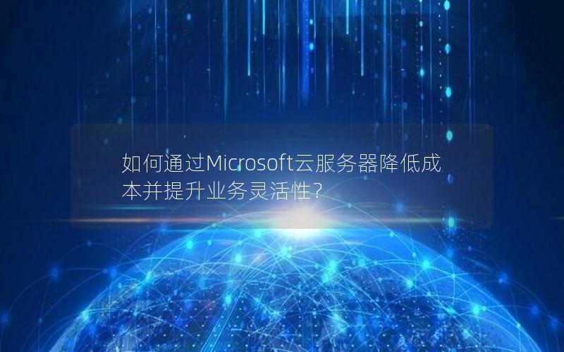 如何通过Microsoft云服务器降低成本并提升业务灵活性？