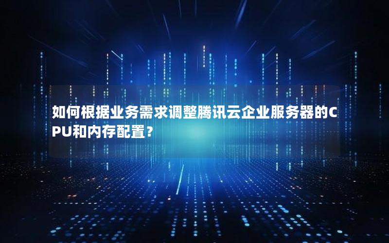 如何根据业务需求调整腾讯云企业服务器的CPU和内存配置？