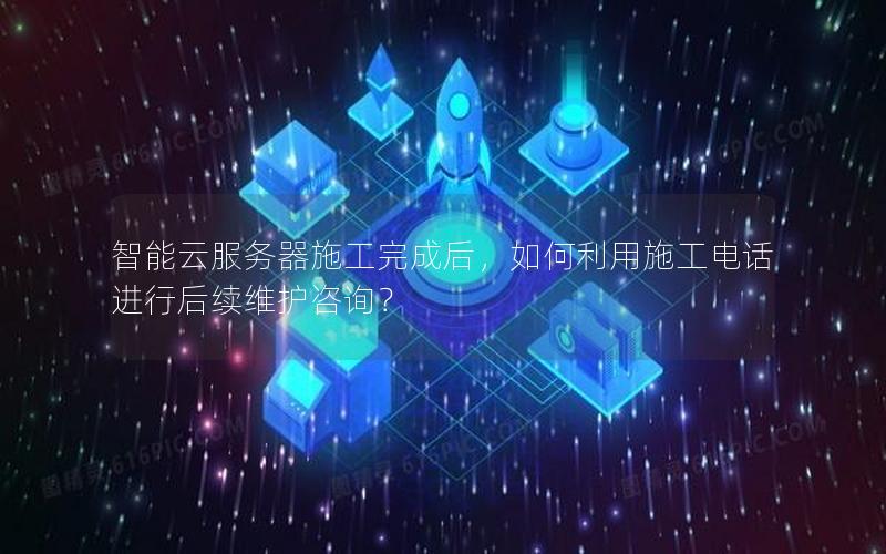 智能云服务器施工完成后，如何利用施工电话进行后续维护咨询？