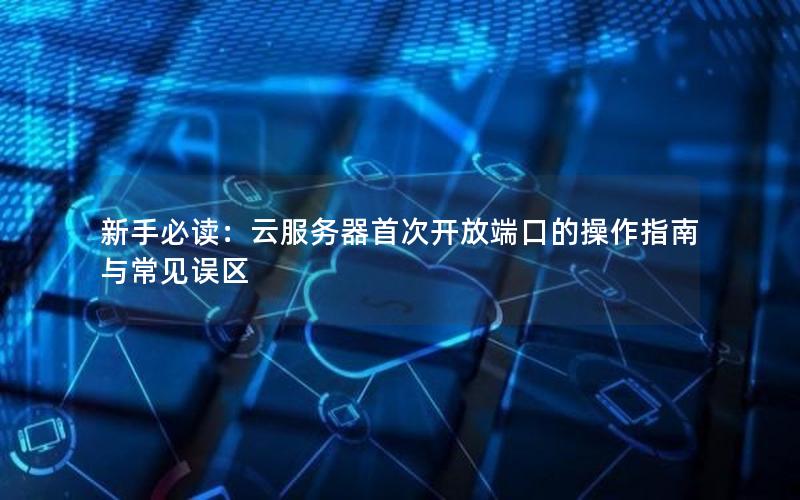 新手必读:云服务器首次开放端口的操作指南与常见误区
