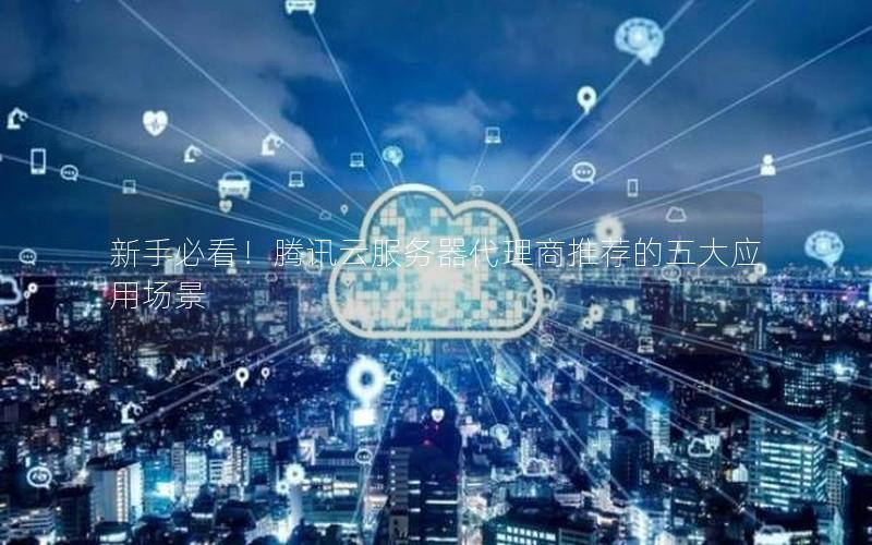 新手必看！腾讯云服务器代理商推荐的五大应用场景