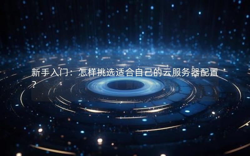 新手入门：怎样挑选适合自己的云服务器配置？