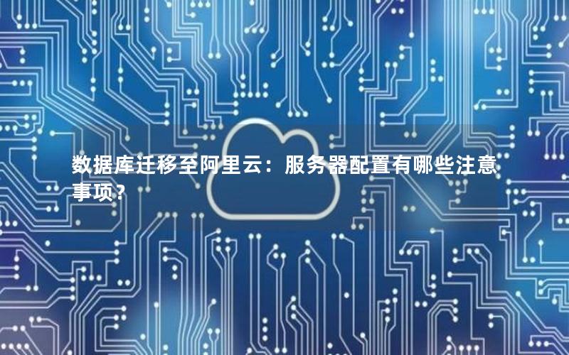 数据库迁移至阿里云：服务器配置有哪些注意事项？