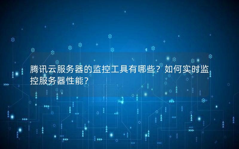 腾讯云服务器的监控工具有哪些?如何实时监控服务器性能?