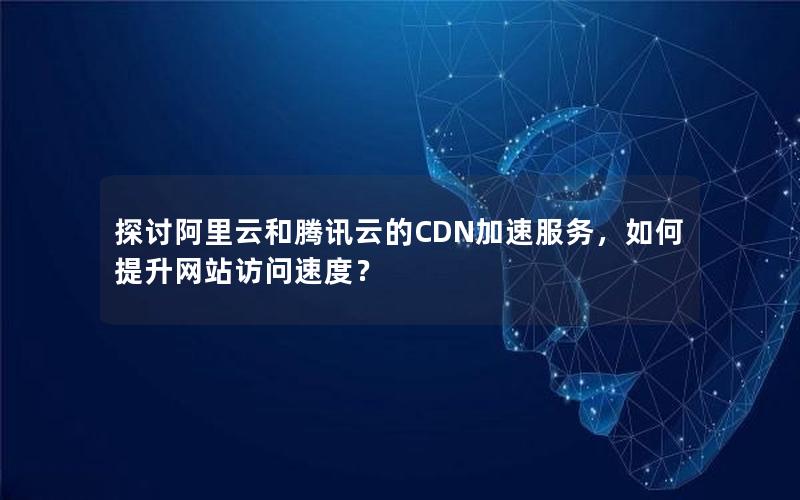 探讨阿里云和腾讯云的CDN加速服务，如何提升网站访问速度？