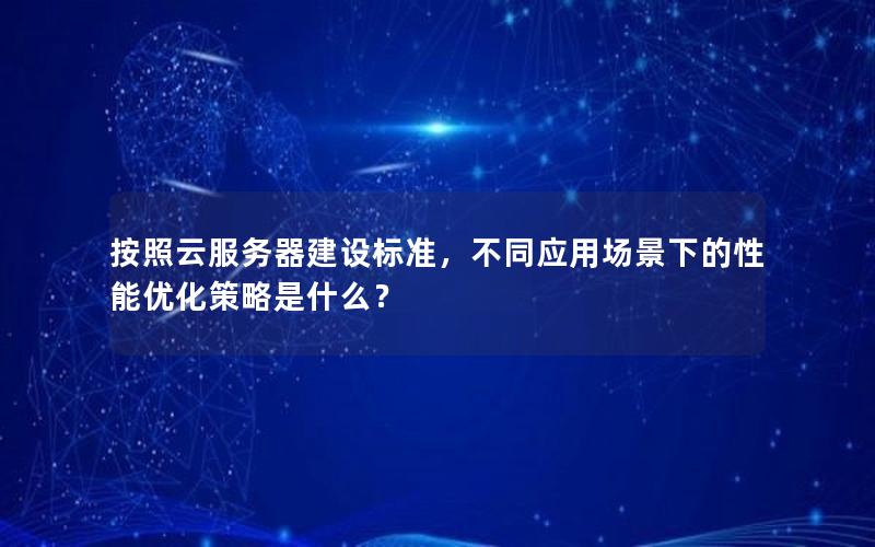 按照云服务器建设标准，不同应用场景下的性能优化策略是什么？