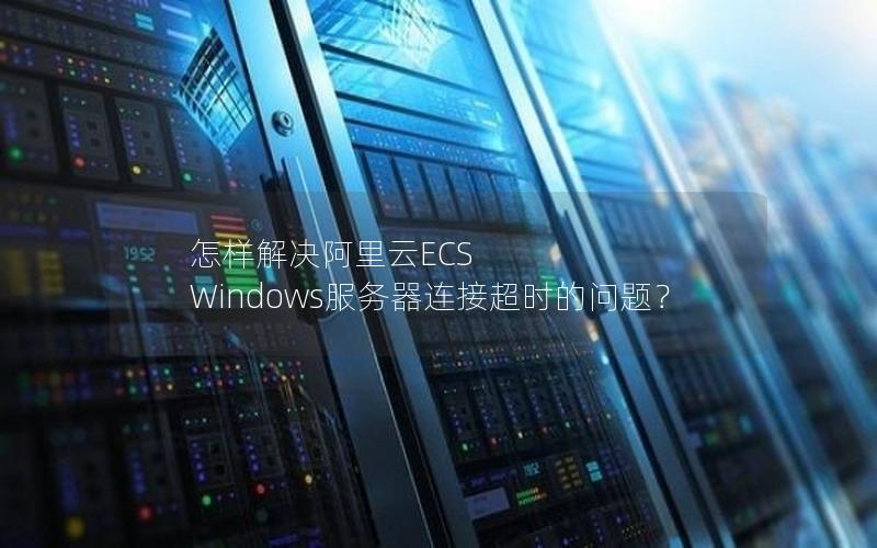 怎样解决阿里云ECS Windows服务器连接超时的问题？