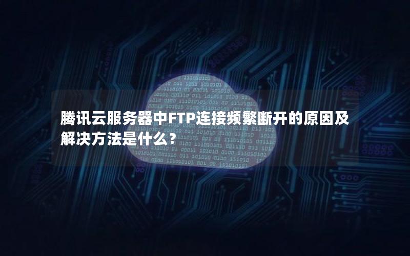 腾讯云服务器中FTP连接频繁断开的原因及解决方法是什么？