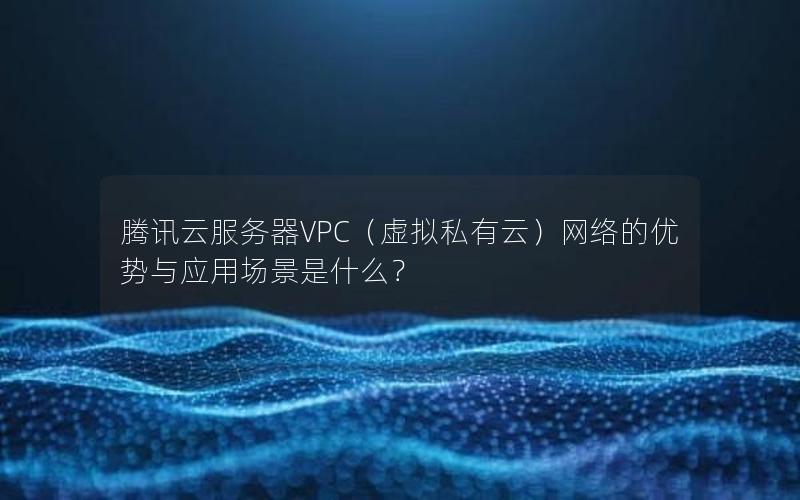 腾讯云服务器VPC（虚拟私有云）网络的优势与应用场景是什么？
