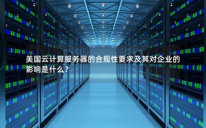 美国云计算服务器的合规性要求及其对企业的影响是什么？