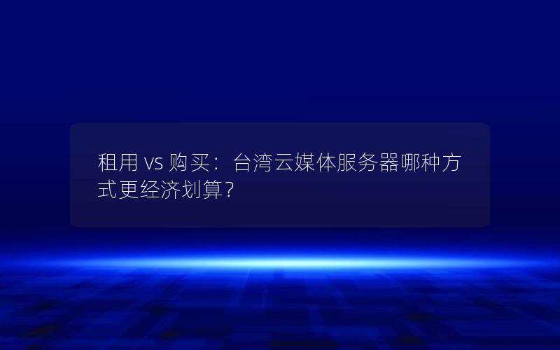 租用 vs 购买：台湾云媒体服务器哪种方式更经济划算？
