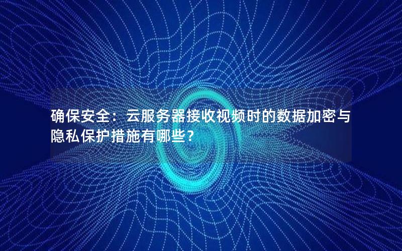 确保安全：云服务器接收视频时的数据加密与隐私保护措施有哪些？