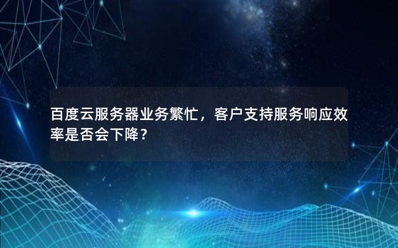 百度云服务器业务繁忙，客户支持服务响应效率是否会下降？