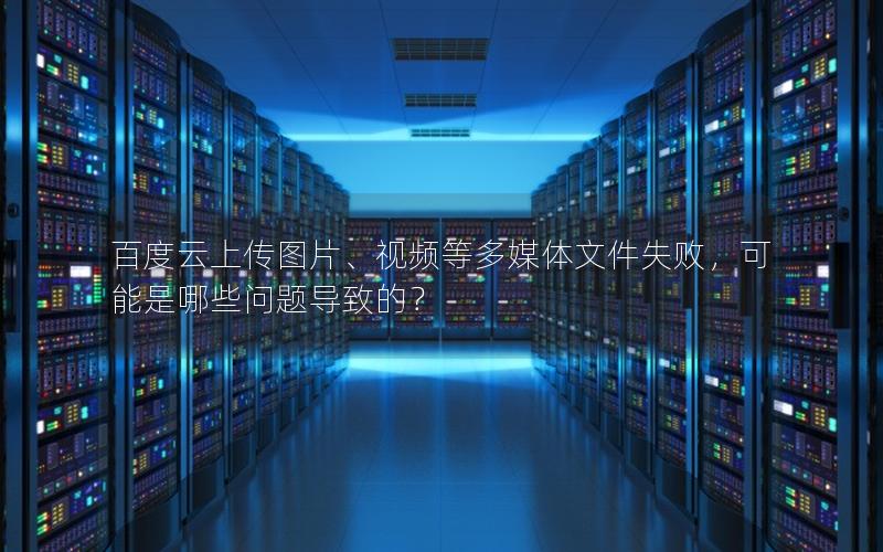 百度云上传图片、视频等多媒体文件失败，可能是哪些问题导致的？