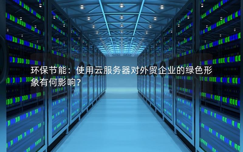 环保节能:使用云服务器对外贸企业的绿色形象有何影响?
