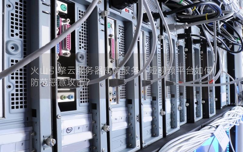 火山引擎云服务器高防服务：短视频平台如何防范恶意攻击？